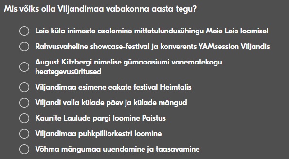 Mis võiks olla Viljandimaa vabakonna aasta tegu?
1. Leie küla inimeste osalemine mittetulundusühingu Meie Leie loomisel
2. Rahvusvaheline showcase-festival ja konverents YAMsession Viljandis
3. August Kitzbergi nimelise gümnaasiumi vanematekogu heategevusüritused
4. Viljandimaa esimene eakate festival Heimtalis
5. Viljandi valla külade päev ja külade mängud
6. Kaunite Laulude pargi loomine Paistus
7. Viljandimaa puhkpilliorkestri loomine
8. Võhma mängumaa uuendamine ja taasavamine